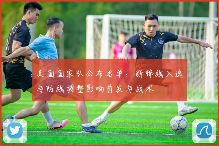美国国家队公布名单，新锋线入选与防线调整影响首发与战术