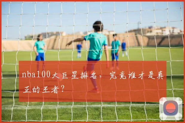 nba100大巨星排名，究竟谁才是真正的王者？