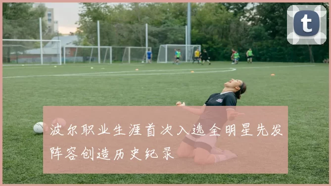 波尔职业生涯首次入选全明星先发阵容创造历史纪录