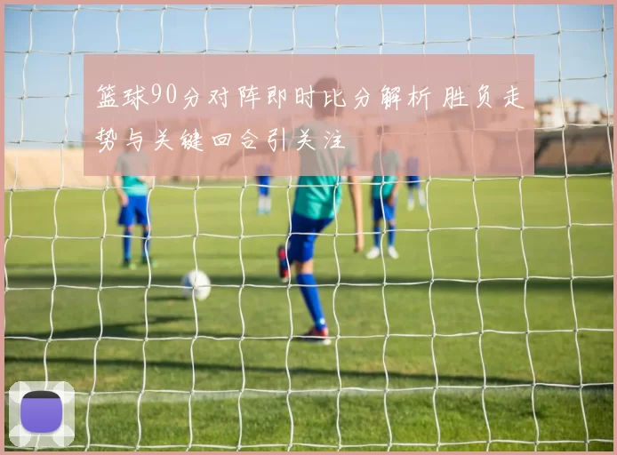 篮球90分对阵即时比分解析 胜负走势与关键回合引关注