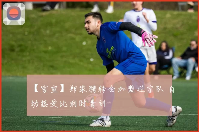 【官宣】郑家骋转会加盟辽宁队 自幼接受比利时青训