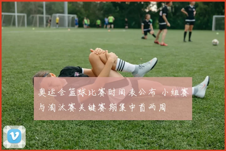 奥运会篮球比赛时间表公布 小组赛与淘汰赛关键赛期集中首两周