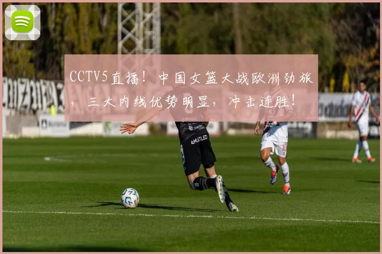 CCTV5直播！中国女篮大战欧洲劲旅，三大内线优势明显，冲击连胜！