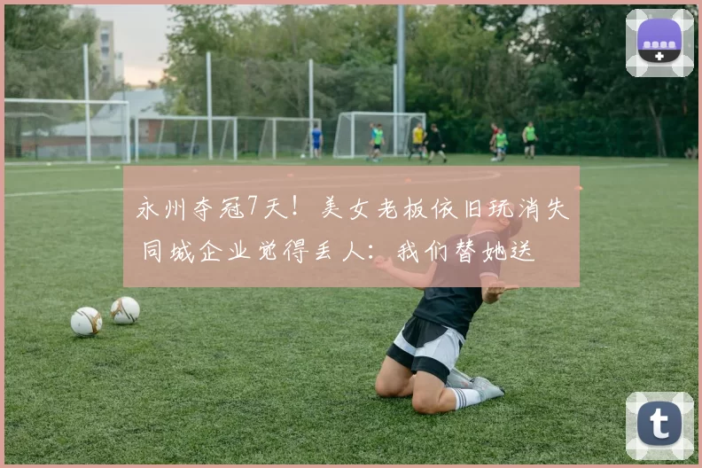 永州夺冠7天！美女老板依旧玩消失 同城企业觉得丢人：我们替她送