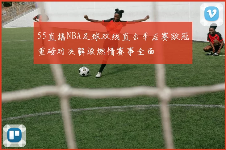 55直播NBA足球双线直击季后赛欧冠重磅对决解读燃情赛事全面