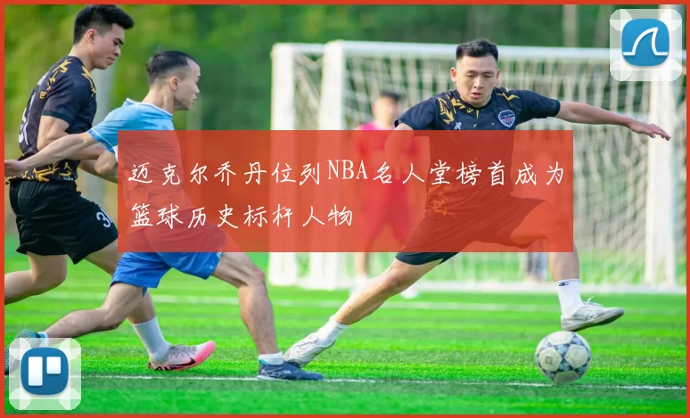 迈克尔乔丹位列NBA名人堂榜首成为篮球历史标杆人物