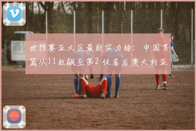 世预赛亚大区最新实力榜：中国男篮从11狂飙至第2 仅落后澳大利亚