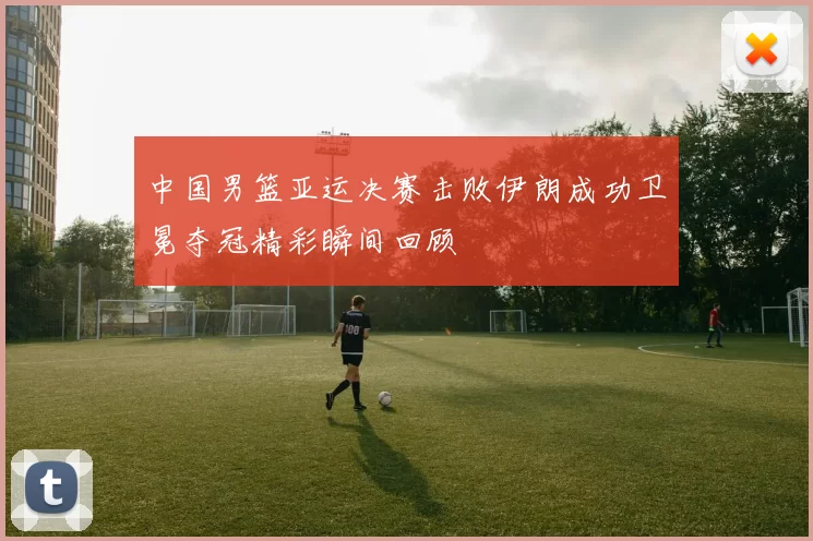 中国男篮亚运决赛击败伊朗成功卫冕夺冠精彩瞬间回顾