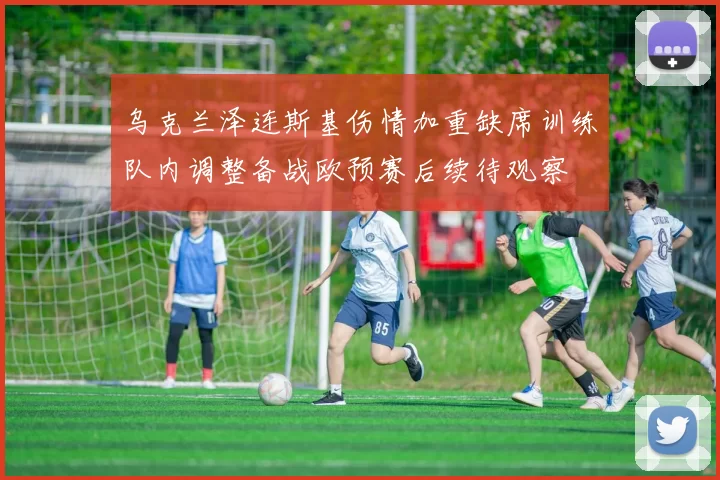 乌克兰泽连斯基伤情加重缺席训练队内调整备战欧预赛后续待观察