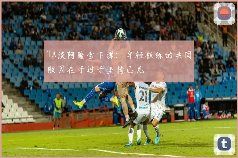 TA谈阿隆索下课：年轻教练的共同败因在于过于坚持己见