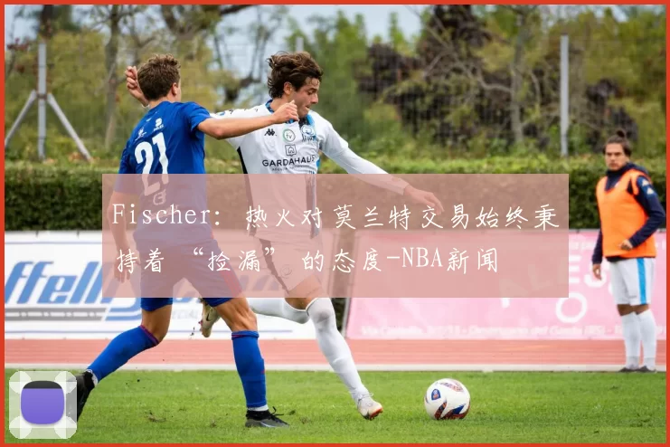 Fischer：热火对莫兰特交易始终秉持着 “捡漏” 的态度-NBA新闻