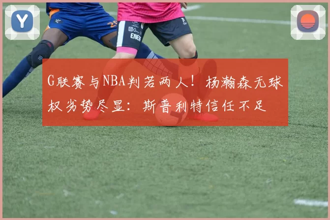 G联赛与NBA判若两人!杨瀚森无球权劣势尽显:斯普利特信任不足