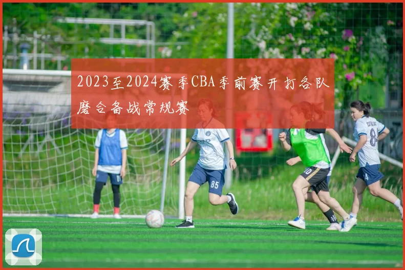 2023至2024赛季CBA季前赛开打各队磨合备战常规赛