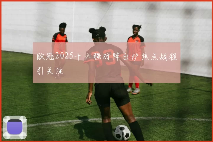 欧冠2025十六强对阵出炉焦点战程引关注