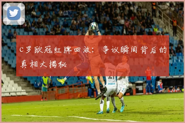 c罗欧冠红牌回放：争议瞬间背后的真相大揭秘