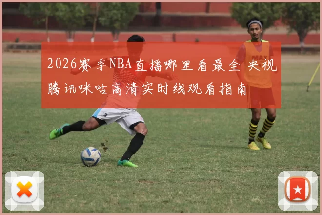 2026赛季NBA直播哪里看最全 央视腾讯咪咕高清实时线观看指南