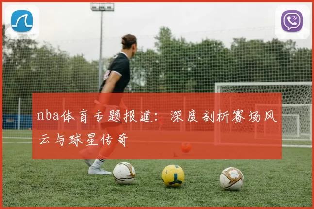 nba体育专题报道:深度剖析赛场风云与球星传奇