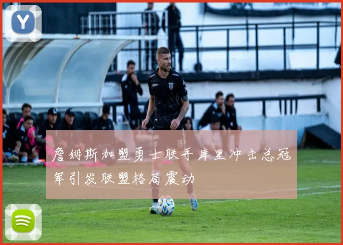 詹姆斯加盟勇士联手库里冲击总冠军引发联盟格局震动