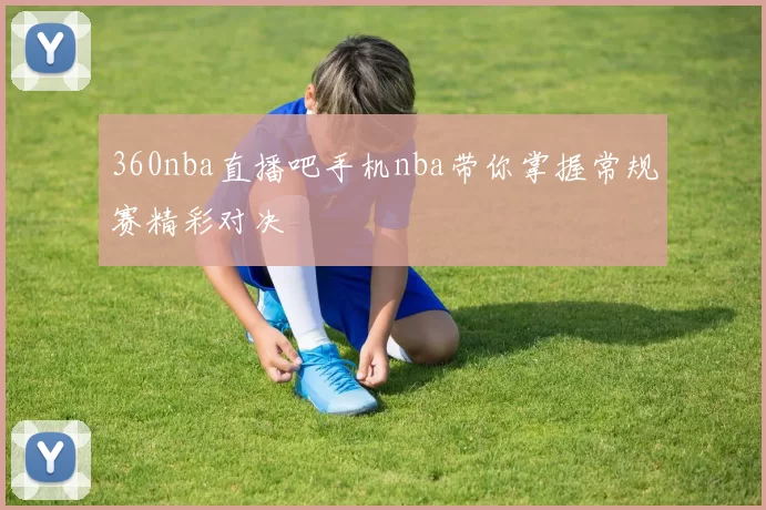 360nba直播吧手机nba带你掌握常规赛精彩对决