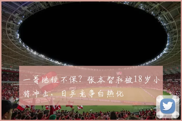 一哥地位不保？张本智和被18岁小将冲击，日乒竞争白热化