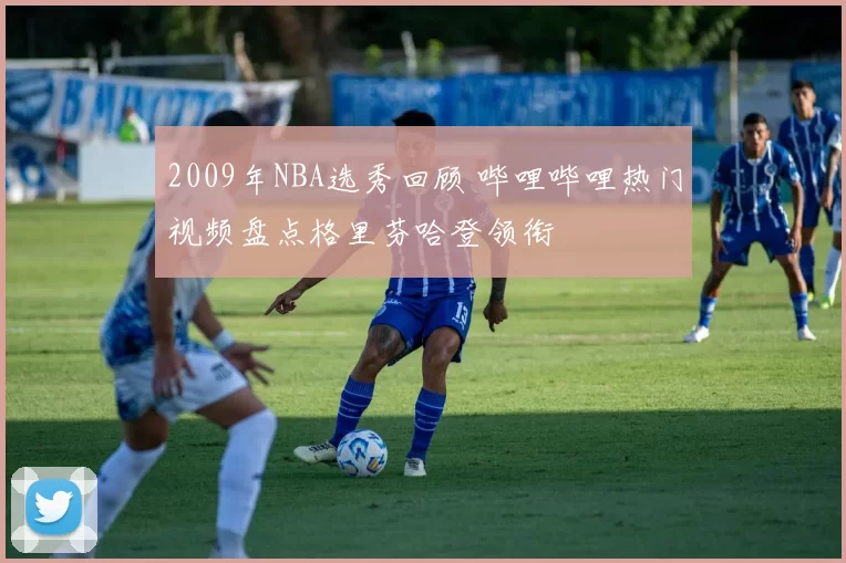 2009年NBA选秀回顾 哔哩哔哩热门视频盘点格里芬哈登领衔