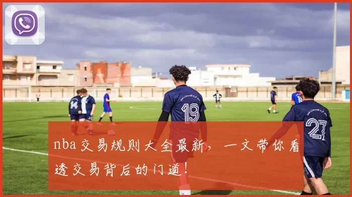 nba交易规则大全最新，一文带你看透交易背后的门道！