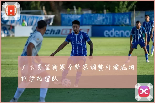 广东男篮新赛季阵容调整外援威姆斯续约留队