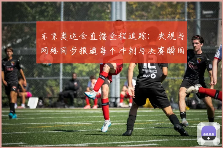 东京奥运会直播全程追踪：央视与网络同步报道每个冲刺与决赛瞬间