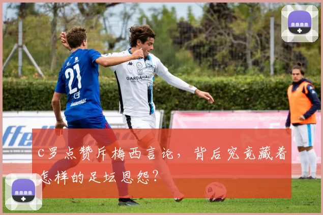 c罗点赞斥梅西言论，背后究竟藏着怎样的足坛恩怨？