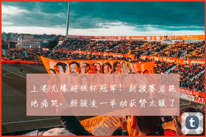 上港无缘超级杯冠军！新援赛后跪地痛哭，颜骏凌一举动获赞太暖了