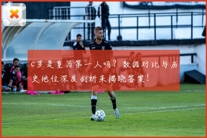 c罗是皇马第一人吗？数据对比与历史地位深度剖析来揭晓答案！