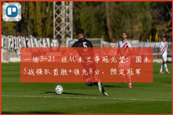 一场3-2！让AC米兰争冠无望：国米5战强队首胜+领先8分，预定冠军
