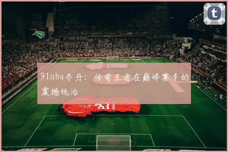 91nba乔丹：传奇王者在巅峰赛季的震撼统治