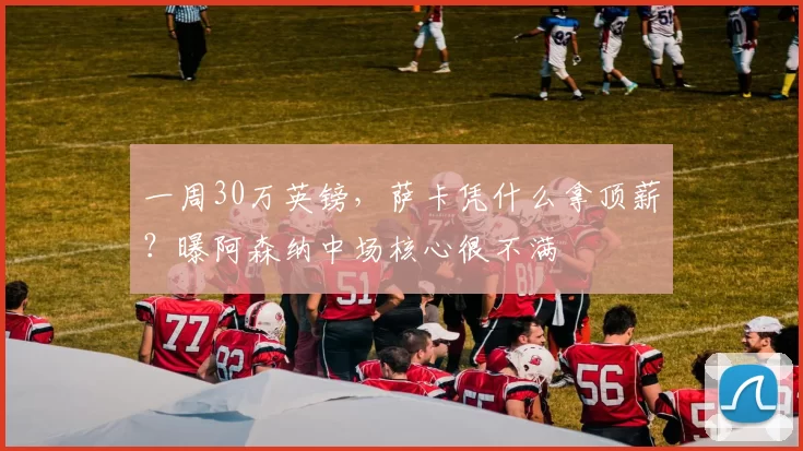 一周30万英镑，萨卡凭什么拿顶薪？曝阿森纳中场核心很不满