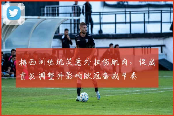 梅西训练玩笑意外扭伤肌肉，促成首发调整并影响欧冠备战节奏