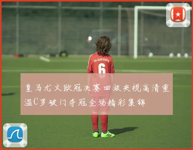 皇马尤文欧冠决赛回放央视高清重温C罗破门夺冠全场精彩集锦