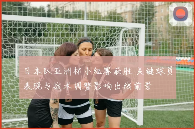 日本队亚洲杯小组赛获胜 关键球员表现与战术调整影响出线前景