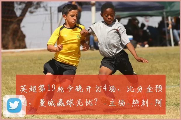 英超第19轮今晚开打4场，比分全预测，曼城赢球无忧？_主场_热刺_阿森纳
