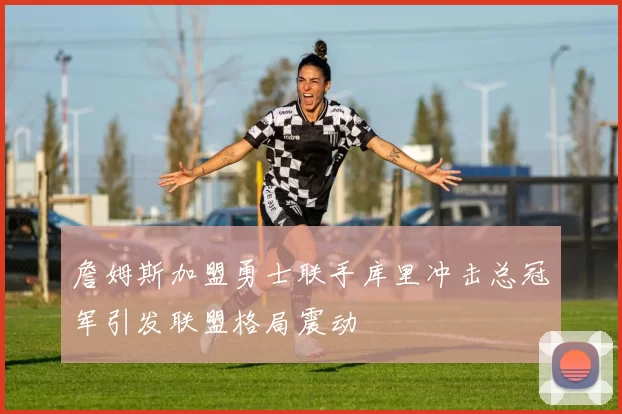 詹姆斯加盟勇士联手库里冲击总冠军引发联盟格局震动