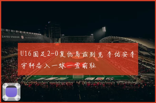 U16国足2-0复仇乌兹别克 李佑安李宇轩各入一球一雪前耻