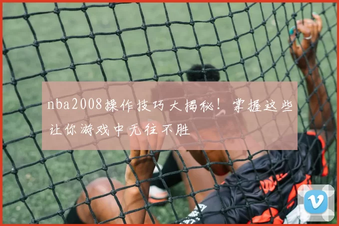 nba2008操作技巧大揭秘！掌握这些让你游戏中无往不胜