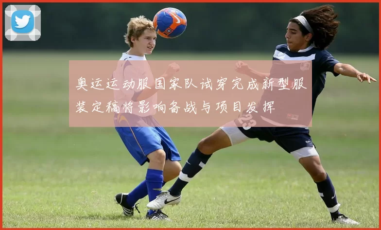 奥运运动服国家队试穿完成新型服装定稿将影响备战与项目发挥