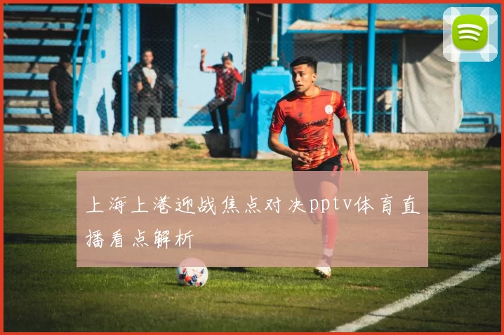 上海上港迎战焦点对决pptv体育直播看点解析