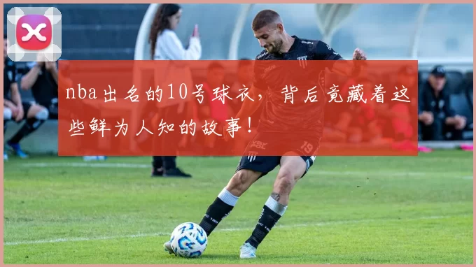nba出名的10号球衣，背后竟藏着这些鲜为人知的故事！